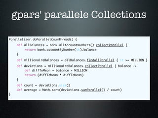 gpars' parallele Collections

Parallelizer.doParallel(numThreads) {
	    def allBalances = bank.allAccountNumbers().collectParallel {
	    	   return bank.accountByNumber(it).balance
	    }
	    def millionaireBalances = allBalances.findAllParallel { it >= MILLION }
	    def deviations = millionaireBalances.collectParallel { balance ->
	    	   def diffToMean = balance - MILLION
	    	   return (diffToMean * diffToMean)
	    }
	    def count = deviations.size()
	    def average = Math.sqrt(deviations.sumParallel() / count)
}
 