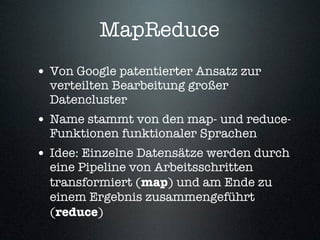 MapReduce
• Von Google patentierter Ansatz zur
  verteilten Bearbeitung großer
  Datencluster
• Name stammt von den map- und reduce-
  Funktionen funktionaler Sprachen
• Idee: Einzelne Datensätze werden durch
  eine Pipeline von Arbeitsschritten
  transformiert (map) und am Ende zu
  einem Ergebnis zusammengeführt
  (reduce)
 