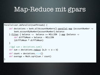 Map-Reduce mit gpars

Parallelizer.doParallel(numThreads) {
	   def deviations = bank.allAccountNumbers().parallel.map {accountNumber ->
	   	   bank.accountByNumber(accountNumber).balance
	   }.filter { balance -> balance >= MILLION }.map {balance ->
	   	   def diffToMean = balance - MILLION
	   	   (diffToMean * diffToMean)
	   }
	   //def sum = deviations.sum()
	   def sum = deviations.reduce {a,b -> a + b}
	   def count = deviations.size()
	   def average = Math.sqrt(sum / count)
}
 