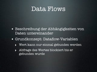 Data Flows


• Beschreibung der Abhängigkeiten von
  Daten untereinander
• Grundkonzept: Dataﬂow-Variablen
 ‣ Wert kann nur einmal gebunden werden
 ‣ Abfrage des Wertes blockiert bis er
    gebunden wurde
 