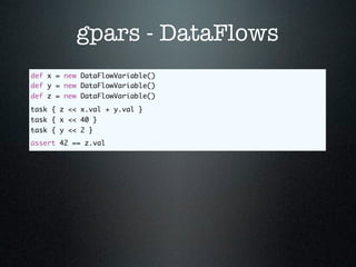 gpars - DataFlows
def x = new DataFlowVariable()
def y = new DataFlowVariable()
def z = new DataFlowVariable()
task { z << x.val + y.val }
task { x << 40 }
task { y << 2 }
assert 42 == z.val
 