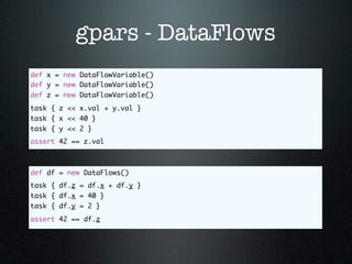 gpars - DataFlows
def x = new DataFlowVariable()
def y = new DataFlowVariable()
def z = new DataFlowVariable()
task { z << x.val + y.val }
task { x << 40 }
task { y << 2 }
assert 42 == z.val



def df = new DataFlows()
task { df.z = df.x + df.y }
task { df.x = 40 }
task { df.y = 2 }
assert 42 == df.z
 