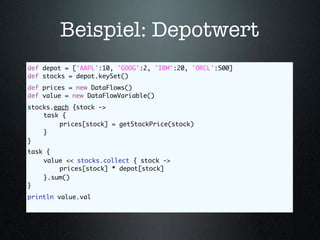Beispiel: Depotwert
def depot = ['AAPL':10, 'GOOG':2, 'IBM':20, 'ORCL':500]
def stocks = depot.keySet()
def prices = new DataFlows()
def value = new DataFlowVariable()	
                                  	
stocks.each {stock ->
	   task {
	   	    prices[stock] = getStockPrice(stock)
	   }
}
task {
	   value << stocks.collect { stock ->
	   	   prices[stock] * depot[stock]
	   }.sum()
}	 	
println value.val
 