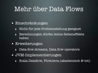 Mehr über Data Flows

• Einschränkungen
  ‣ Nicht für jede Problemstellung geeignet
  ‣ Berechnungen dürfen keine Seiteneffekte
    haben
• Erweiterungen
  ‣ Data ﬂow streams, Data ﬂow operators
• JVM-Implementierungen
  ‣ Scala Dataﬂow, FlowJava (akademisch & tot)
 