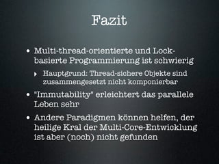 Fazit

• Multi-thread-orientierte und Lock-
  basierte Programmierung ist schwierig
  ‣ Hauptgrund: Thread-sichere Objekte sind
    zusammengesetzt nicht komponierbar
• "Immutability" erleichtert das parallele
  Leben sehr
• Andere Paradigmen können helfen, der
  heilige Kral der Multi-Core-Entwicklung
  ist aber (noch) nicht gefunden
 