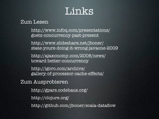 Links
Zum Lesen
   http://www.infoq.com/presentations/
   goetz-concurrency-past-present
   http://www.slideshare.net/jboner/
   state-youre-doing-it-wrong-javaone-2009
   http://ajaxonomy.com/2008/news/
   toward-better-concurrency
   http://igoro.com/archive/
   gallery-of-processor-cache-effects/
Zum Ausprobieren
   http://gpars.codehaus.org/
   http://clojure.org/
   http://github.com/jboner/scala-dataﬂow
 