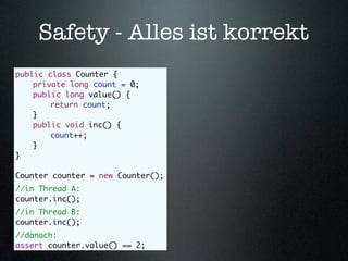 Safety - Alles ist korrekt
public class Counter {
	   private long count = 0;
	   public long value() {
	   	   return count;
	   }
	   public void inc() {
	   	   count++;
	   }
}

Counter counter = new Counter();
//in Thread A:
counter.inc();
//in Thread B:
counter.inc();
//danach:
assert counter.value() == 2;
 