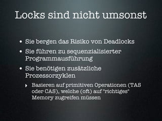 Locks sind nicht umsonst

• Sie bergen das Risiko von Deadlocks
• Sie führen zu sequenzialisierter
  Programmausführung
• Sie benötigen zusätzliche
  Prozessorzyklen
  ‣ Basieren auf primitiven Operationen (TAS
    oder CAS), welche (oft) auf "richtiges"
    Memory zugreifen müssen
 