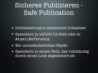 Sicheres Publizieren -
     Safe Publication

• Initialisierung in statischem Initializer
• Speichern in volatile-Feld oder in
  AtomicReference
• Ein unveränderliches Objekt
• Speichern in einem Feld, das vollständig
  durch einen Lock abgesichert ist
 