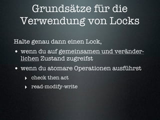 Grundsätze für die
 Verwendung von Locks
Halte genau dann einen Lock,
• wenn du auf gemeinsamen und veränder-
  lichen Zustand zugreifst
• wenn du atomare Operationen ausführst
   ‣ check then act
   ‣ read-modify-write
 
