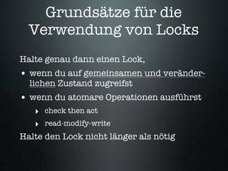 Grundsätze für die
  Verwendung von Locks
Halte genau dann einen Lock,
• wenn du auf gemeinsamen und veränder-
  lichen Zustand zugreifst
• wenn du atomare Operationen ausführst
   ‣ check then act
   ‣ read-modify-write
Halte den Lock nicht länger als nötig
 