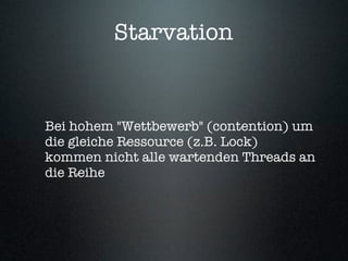 Starvation


Bei hohem "Wettbewerb" (contention) um
die gleiche Ressource (z.B. Lock)
kommen nicht alle wartenden Threads an
die Reihe
 
