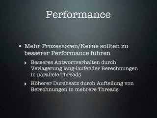 Performance

• Mehr Prozessoren/Kerne sollten zu
  besserer Performance führen
  ‣ Besseres Antwortverhalten durch
    Verlagerung lang-laufender Berechnungen
    in parallele Threads
  ‣ Höherer Durchsatz durch Aufteilung von
    Berechnungen in mehrere Threads
 