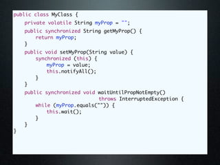 public class MyClass {
	   private volatile String myProp = "";
	   public synchronized String getMyProp() {
	   	   return myProp;
	   }
	   public void setMyProp(String value) {
	   	   synchronized (this) {
	   	   	   myProp = value;
	   	   	   this.notifyAll();
	   	   }
	   }
	   public synchronized void waitUntilPropNotEmpty()
                              throws InterruptedException {
	   	   while (myProp.equals("")) {
	   	   	   this.wait();
	   	   }
	   }
}
 