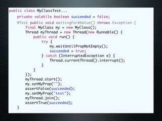 public class MyClassTest...
	   private volatile boolean succeeded = false;
	   @Test public void waitingForAValue() throws Exception {
	   	   final MyClass my = new MyClass();
	   	   Thread myThread = new Thread(new Runnable() {
	   	   	   public void run() {
	   	   	   	   try {
	   	   	   	   	   my.waitUntilPropNotEmpty();
	   	   	   	   	   succeeded = true;
	   	   	   	   } catch (InterruptedException e) {
	   	   	   	   	   Thread.currentThread().interrupt();
	   	   	   	   }
	   	   	   }
	   	   });
	   	   myThread.start();
	   	   my.setMyProp("");
	   	   assertFalse(succeeded);
	   	   my.setMyProp("test");
	   	   myThread.join();
	   	   assertTrue(succeeded);
	   }
 
