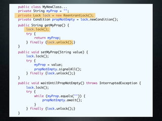 public class MyNewClass...
	   private String myProp = "";
	   private Lock lock = new ReentrantLock();
	   private Condition propNotEmpty = lock.newCondition();
	   public String getMyProp() {
	   	   lock.lock();
	   	   try {
	   	   	    return myProp;
	   	   } finally {lock.unlock();}
	   }
	   public void setMyProp(String value) {
	   	   lock.lock();
	   	   try {
	   	   	    myProp = value;
	   	   	    propNotEmpty.signalAll();
	   	   } finally {lock.unlock();}
	   }
	   public void waitUntilPropNotEmpty() throws InterruptedException {
	   	   lock.lock();
	   	   try {
	   	   	    while (myProp.equals("")) {
	   	   	    	   propNotEmpty.await();
	   	   	    }
	   	   } finally {lock.unlock();}
	   }
 