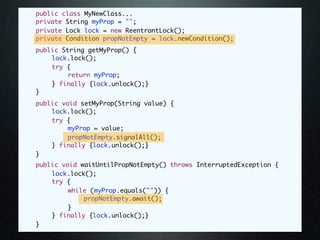 public class MyNewClass...
	   private String myProp = "";
	   private Lock lock = new ReentrantLock();
	   private Condition propNotEmpty = lock.newCondition();
	   public String getMyProp() {
	   	   lock.lock();
	   	   try {
	   	   	    return myProp;
	   	   } finally {lock.unlock();}
	   }
	   public void setMyProp(String value) {
	   	   lock.lock();
	   	   try {
	   	   	    myProp = value;
	   	   	    propNotEmpty.signalAll();
	   	   } finally {lock.unlock();}
	   }
	   public void waitUntilPropNotEmpty() throws InterruptedException {
	   	   lock.lock();
	   	   try {
	   	   	    while (myProp.equals("")) {
	   	   	    	   propNotEmpty.await();
	   	   	    }
	   	   } finally {lock.unlock();}
	   }
 