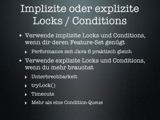 Implizite oder explizite
  Locks / Conditions
• Verwende implizite Locks und Conditions,
  wenn dir deren Feature-Set genügt
  ‣ Performance seit Java 6 praktisch gleich
• Verwende explizite Locks und Conditions,
  wenn du mehr brauchst
  ‣ Unterbrechbarkeit
  ‣ tryLock()
  ‣ Timeouts
  ‣ Mehr als eine Condition-Queue
 