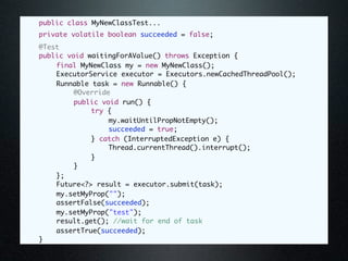 public class MyNewClassTest...
	   private volatile boolean succeeded = false;
	   @Test
	   public void waitingForAValue() throws Exception {
	   	   final MyNewClass my = new MyNewClass();
	   	   ExecutorService executor = Executors.newCachedThreadPool();
	   	   Runnable task = new Runnable() {
	   	   	    @Override
	   	   	    public void run() {
	   	   	    	   try {
	   	   	    	   	    my.waitUntilPropNotEmpty();
	   	   	    	   	    succeeded = true;
	   	   	    	   } catch (InterruptedException e) {
	   	   	    	   	    Thread.currentThread().interrupt();
	   	   	    	   }
	   	   	    }
	   	   };
	   	   Future<?> result = executor.submit(task);
	   	   my.setMyProp("");
	   	   assertFalse(succeeded);
	   	   my.setMyProp("test");
	   	   result.get(); //wait for end of task
	   	   assertTrue(succeeded);
	   }
 