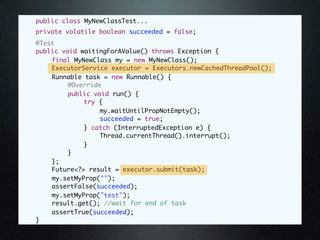 public class MyNewClassTest...
	   private volatile boolean succeeded = false;
	   @Test
	   public void waitingForAValue() throws Exception {
	   	   final MyNewClass my = new MyNewClass();
	   	   ExecutorService executor = Executors.newCachedThreadPool();
	   	   Runnable task = new Runnable() {
	   	   	    @Override
	   	   	    public void run() {
	   	   	    	   try {
	   	   	    	   	    my.waitUntilPropNotEmpty();
	   	   	    	   	    succeeded = true;
	   	   	    	   } catch (InterruptedException e) {
	   	   	    	   	    Thread.currentThread().interrupt();
	   	   	    	   }
	   	   	    }
	   	   };
	   	   Future<?> result = executor.submit(task);
	   	   my.setMyProp("");
	   	   assertFalse(succeeded);
	   	   my.setMyProp("test");
	   	   result.get(); //wait for end of task
	   	   assertTrue(succeeded);
	   }
 