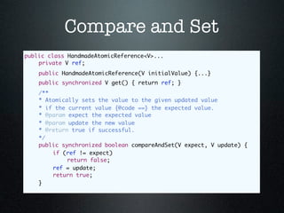 Compare and Set
public class HandmadeAtomicReference<V>...
	   private V ref;
	   public HandmadeAtomicReference(V initialValue) {...}
	   public synchronized V get() { return ref; }
	   /**
	   * Atomically sets the value to the given updated value
	   * if the current value {@code ==} the expected value.
	   * @param expect the expected value
	   * @param update the new value
	   * @return true if successful.	
	   */
	   public synchronized boolean compareAndSet(V expect, V update) {
	   	   if (ref != expect)
	   	   	    return false;
	   	   ref = update;
	   	   return true;
	   }
 