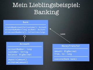 Mein Lieblingsbeispiel:
            Banking
                Bank

createNewAccountFor(customer): Account
accountByNumber(long accNum): Account
allAccountNumbers(): Collection<long>
                                             uses



             Account
                                               MoneyTransfer
  accountNumber: long
  customer: String                       amount: BigDecimal
  balance: BigDecimal                    from, to: long

  deposit(amount)                        execute(Bank bank)
  withdraw(amount)
 
