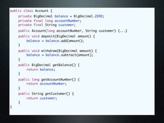public class Account {
	   private BigDecimal balance = BigDecimal.ZERO;
	   private final long accountNumber;
	   private final String customer;
	   public Account(long accountNumber, String customer) {...}
	   public void deposit(BigDecimal amount) {
	   	   balance = balance.add(amount);
	   }
	   public void withdraw(BigDecimal amount) {
	   	   balance = balance.subtract(amount);
	   }
	   public BigDecimal getBalance() {
	   	   return balance;
	   }
	   public long getAccountNumber() {
	   	   return accountNumber;
	   }
	   public String getCustomer() {
	   	   return customer;
	   }
}
 