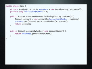 public class Bank {
	   private Map<Long, Account> accounts = new HashMap<Long, Account>();
	   private long lastAccountNumber = 0;

	   public Account createNewAccountForString(String customer) {
	   	   Account account = new Account(++lastAccountNumber, customer);
	   	   accounts.put(account.getAccountNumber(), account);
	   	   return account;
	   }

	   public Account accountByNumber(long accountNumber) {
	   	   return accounts.get(accountNumber);
	   }
}
 