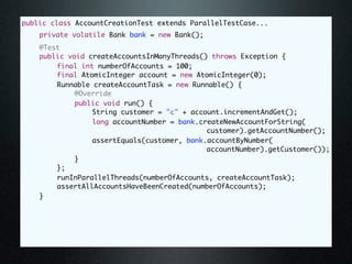 public class AccountCreationTest extends ParallelTestCase...
	   private volatile Bank bank = new Bank();
	   @Test
	   public void createAccountsInManyThreads() throws Exception {
	   	   final int numberOfAccounts = 100;
	   	   final AtomicInteger account = new AtomicInteger(0);
	   	   Runnable createAccountTask = new Runnable() {
	   	   	    @Override
	   	   	    public void run() {
	   	   	    	   String customer = "c" + account.incrementAndGet();
	   	   	    	   long accountNumber = bank.createNewAccountForString(
                                             customer).getAccountNumber();
	   	   	    	   assertEquals(customer, bank.accountByNumber(
                                             accountNumber).getCustomer());
	   	   	    }
	   	   };
	   	   runInParallelThreads(numberOfAccounts, createAccountTask);
	   	   assertAllAccountsHaveBeenCreated(numberOfAccounts);
	   }
 