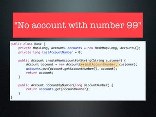 "No account with number 99"
public class Bank {
	   private Map<Long, Account> accounts = new HashMap<Long, Account>();
	   private long lastAccountNumber = 0;

	   public Account createNewAccountForString(String customer) {
	   	   Account account = new Account(++lastAccountNumber, customer);
	   	   accounts.put(account.getAccountNumber(), account);
	   	   return account;
	   }

	   public Account accountByNumber(long accountNumber) {
	   	   return accounts.get(accountNumber);
	   }
}
 