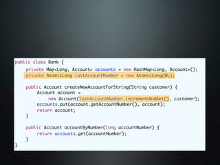 public class Bank {
	   private Map<Long, Account> accounts = new HashMap<Long, Account>();
	   private AtomicLong lastAccountNumber = new AtomicLong(0L);

	   public Account createNewAccountForString(String customer) {
	   	   Account account =
             new Account(lastAccountNumber.incrementAndGet(), customer);
	   	   accounts.put(account.getAccountNumber(), account);
	   	   return account;
	   }

	   public Account accountByNumber(long accountNumber) {
	   	   return accounts.get(accountNumber);
	   }
}
 