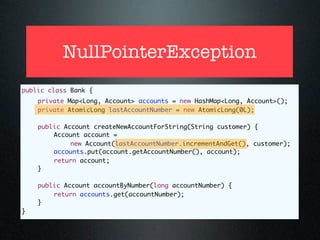 NullPointerException
public class Bank {
	   private Map<Long, Account> accounts = new HashMap<Long, Account>();
	   private AtomicLong lastAccountNumber = new AtomicLong(0L);

	   public Account createNewAccountForString(String customer) {
	   	   Account account =
             new Account(lastAccountNumber.incrementAndGet(), customer);
	   	   accounts.put(account.getAccountNumber(), account);
	   	   return account;
	   }

	   public Account accountByNumber(long accountNumber) {
	   	   return accounts.get(accountNumber);
	   }
}
 