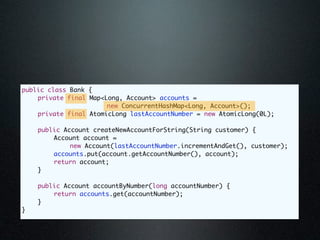 public class Bank {
	   private final Map<Long, Account> accounts =
                       new ConcurrentHashMap<Long, Account>();
	   private final AtomicLong lastAccountNumber = new AtomicLong(0L);

	   public Account createNewAccountForString(String customer) {
	   	   Account account =
             new Account(lastAccountNumber.incrementAndGet(), customer);
	   	   accounts.put(account.getAccountNumber(), account);
	   	   return account;
	   }

	   public Account accountByNumber(long accountNumber) {
	   	   return accounts.get(accountNumber);
	   }
}
 