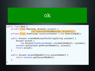 ok
public class Bank {
	   private final Map<Long, Account> accounts =
                       new ConcurrentHashMap<Long, Account>();
	   private final AtomicLong lastAccountNumber = new AtomicLong(0L);

	   public Account createNewAccountForString(String customer) {
	   	   Account account =
             new Account(lastAccountNumber.incrementAndGet(), customer);
	   	   accounts.put(account.getAccountNumber(), account);
	   	   return account;
	   }

	   public Account accountByNumber(long accountNumber) {
	   	   return accounts.get(accountNumber);
	   }
}
 