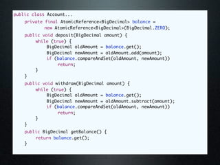public class Account...
	   private final AtomicReference<BigDecimal> balance =
            new AtomicReference<BigDecimal>(BigDecimal.ZERO);
	   public void deposit(BigDecimal amount) {
	   	   while (true) {
	   	   	    BigDecimal oldAmount = balance.get();
	   	   	    BigDecimal newAmount = oldAmount.add(amount);
	   	   	    if (balance.compareAndSet(oldAmount, newAmount))
	   	   	    	   return;
	   	   }
	   }
	   public void withdraw(BigDecimal amount) {
	   	   while (true) {
	   	   	    BigDecimal oldAmount = balance.get();
	   	   	    BigDecimal newAmount = oldAmount.subtract(amount);
	   	   	    if (balance.compareAndSet(oldAmount, newAmount))
	   	   	    	   return;
	   	   }
	   }
	   public BigDecimal getBalance() {
	   	   return balance.get();
	   }
 