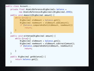 public class Account...
	   private final AtomicReference<BigDecimal> balance =
            new AtomicReference<BigDecimal>(BigDecimal.ZERO);
	   public void deposit(BigDecimal amount) {
	   	   while (true) {
	   	   	    BigDecimal oldAmount = balance.get();
	   	   	    BigDecimal newAmount = oldAmount.add(amount);
	   	   	    if (balance.compareAndSet(oldAmount, newAmount))
	   	   	    	   return;
	   	   }
	   }
	   public void withdraw(BigDecimal amount) {
	   	   while (true) {
	   	   	    BigDecimal oldAmount = balance.get();
	   	   	    BigDecimal newAmount = oldAmount.subtract(amount);
	   	   	    if (balance.compareAndSet(oldAmount, newAmount))
	   	   	    	   return;
	   	   }
	   }
	   public BigDecimal getBalance() {
	   	   return balance.get();
	   }
 