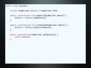 public class Account...

	   private BigDecimal balance = BigDecimal.ZERO;

	   public synchronized void deposit(BigDecimal amount) {
	   	   balance = balance.add(amount);
	   }

	   public synchronized void withdraw(BigDecimal amount) {
	   	   balance = balance.subtract(amount);
	   }

	   public synchronized BigDecimal getBalance() {
	   	   return balance;
	   }
 