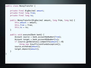 public class MoneyTransfer {

	   private final BigDecimal amount;
	   private final long from;
	   private final long to;

	   public MoneyTransfer(BigDecimal amount, long from, long to) {
	   	   this.amount = amount;
	   	   this.from = from;
	   	   this.to = to;
	   }

	   public void execute(Bank bank) {
	   	   Account source = bank.accountByNumber(from);
	   	   Account target = bank.accountByNumber(to);
	   	   if (source.getBalance().compareTo(amount) < 0)
	   	   	    throw new InsufficientFundsException();
	   	   source.withdraw(amount);
	   	   target.deposit(amount);
	   }
}
 