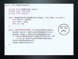public class MoneyTransfer {

	   private final BigDecimal amount;
	   private final long from;
	   private final long to;

	   public MoneyTransfer(BigDecimal amount, long from, long to) {
	   	   this.amount = amount;
	   	   this.from = from;
	   	   this.to = to;
	   }

	          synchronized bank) {
    public void execute(Bank void execute(Bank bank) {




                                                             (
	   	   Account source = bank.accountByNumber(from);
	   	   Account target = bank.accountByNumber(to);
	   	   if (source.getBalance().compareTo(amount) < 0)
	   	   	    throw new InsufficientFundsException();
	   	   source.withdraw(amount);
	   	   target.deposit(amount);
	   }
}
 