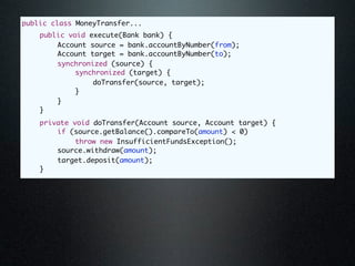 public class MoneyTransfer...
	   public void execute(Bank bank) {
	   	   Account source = bank.accountByNumber(from);
	   	   Account target = bank.accountByNumber(to);
	   	   synchronized (source) {
	   	   	    synchronized (target) {
	   	   	    	   doTransfer(source, target);
	   	   	    }
	   	   }
	   }
	   private void doTransfer(Account source, Account target) {
	   	   if (source.getBalance().compareTo(amount) < 0)
	   	   	    throw new InsufficientFundsException();
	   	   source.withdraw(amount);
	   	   target.deposit(amount);
	   }
 