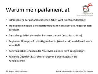 Warum meinparlament.at Intransparenz der parlamentarischen Arbeit wird zunehmend beklagt Traditionelle mediale Berichterstattung kann nicht über alle Abgeordneten berichten Darstellungsdefizit der realen Parlamentsarbeit (insb. Ausschüsse) Regionaler Bezugspunkt der Abgeordneten (Wahlbezirk) wird derzeit kaum vermittelt Kommunikationschancen der Neue Medien noch nicht ausgeschöpft Fehlende Übersicht & Strukturierung von Bürgerfragen an die KandidatInnen  