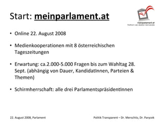 Start:  meinparlament.at Online 22. August 2008 Medienkooperationen mit 8 österreichischen Tageszeitungen Erwartung: ca.2.000-5.000 Fragen bis zum Wahltag 28. Sept. (abhängig von Dauer, KandidatInnen, Parteien & Themen)  Schirmherrschaft: alle drei ParlamentspräsidentInnen 