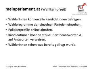 meinparlament.at   (Wahlkampfzeit) WählerInnen können alle KandidatInnen befragen, Wahlprogramme der einzelnen Parteien einsehen, Politikerprofile online abrufen. KandidatInnen können strukturiert beantworten & auf Antworten verweisen. WählerInnen sehen was bereits gefragt wurde. 