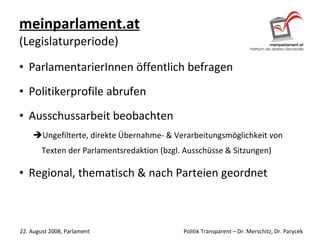 meinparlament.at   (Legislaturperiode) ParlamentarierInnen öffentlich befragen Politikerprofile abrufen Ausschussarbeit beobachten Ungefilterte, direkte Übernahme- & Verarbeitungsmöglichkeit von Texten der Parlamentsredaktion (bzgl. Ausschüsse & Sitzungen) Regional, thematisch & nach Parteien geordnet 