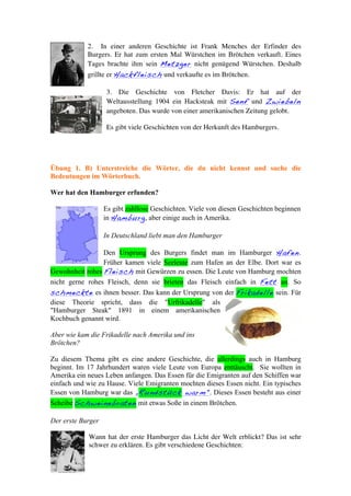 2. In einer anderen Geschichte ist Frank Menches der Erfinder des
            Burgers. Er hat zum ersten Mal Würstchen im Brötchen verkauft. Eines
            Tages brachte ihm sein Metzger nicht genügend Würstchen. Deshalb
            grillte er Hackfleisch und verkaufte es im Brötchen.

                    3. Die Geschichte von Fletcher Davis: Er hat auf der
                    Weltausstellung 1904 ein Hacksteak mit Senf und Zwiebeln
                    angeboten. Das wurde von einer amerikanischen Zeitung gelobt.

                    Es gibt viele Geschichten von der Herkunft des Hamburgers.




Übung 1. B) Unterstreiche die Wörter, die du nicht kennst und suche die
Bedeutungen im Wörterbuch.

Wer hat den Hamburger erfunden?

                   Es gibt zahllose Geschichten. Viele von diesen Geschichten beginnen
                   in Hamburg, aber einige auch in Amerika.

                   In Deutschland liebt man den Hamburger

                 Den Ursprung des Burgers findet man im Hamburger Hafen.
                 Früher kamen viele Seeleute zum Hafen an der Elbe. Dort war es
Gewohnheit rohes Fleisch mit Gewürzen zu essen. Die Leute von Hamburg mochten
nicht gerne rohes Fleisch, denn sie brieten das Fleisch einfach in Fett an. So
schmeckte es ihnen besser. Das kann der Ursprung von der Frikadelle sein. Für
diese Theorie spricht, dass die "Urfrikadelle" als
"Hamburger Steak" 1891 in einem amerikanischen
Kochbuch genannt wird.

Aber wie kam die Frikadelle nach Amerika und ins
Brötchen?

Zu diesem Thema gibt es eine andere Geschichte, die allerdings auch in Hamburg
beginnt. Im 17 Jahrhundert waren viele Leute von Europa enttäuscht. Sie wollten in
Amerika ein neues Leben anfangen. Das Essen für die Emigranten auf den Schiffen war
einfach und wie zu Hause. Viele Emigranten mochten dieses Essen nicht. Ein typisches
Essen von Hamburg war das „Rundstück warm". Dieses Essen besteht aus einer
Scheibe Schweinebraten mit etwas Soße in einem Brötchen.

Der erste Burger

            Wann hat der erste Hamburger das Licht der Welt erblickt? Das ist sehr
            schwer zu erklären. Es gibt verschiedene Geschichten:
 