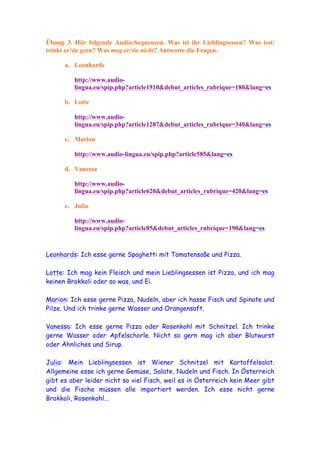 Übung 3. Hör folgende Audio-Sequenzen. Was ist ihr Lieblingsessen? Was isst/
trinkt er/sie gern? Was mag er/sie nicht? Antworte die Fragen.

      a. Leonhards

         http://www.audio-
         lingua.eu/spip.php?article1910&debut_articles_rubrique=180&lang=es

      b. Lotte

         http://www.audio-
         lingua.eu/spip.php?article1287&debut_articles_rubrique=340&lang=es

      c. Marion

         http://www.audio-lingua.eu/spip.php?article585&lang=es

      d. Vanessa

         http://www.audio-
         lingua.eu/spip.php?article620&debut_articles_rubrique=420&lang=es

      e. Julia

         http://www.audio-
         lingua.eu/spip.php?article85&debut_articles_rubrique=190&lang=es



Leonhards: Ich esse gerne Spaghetti mit Tomatensoße und Pizza.

Lotte: Ich mag kein Fleisch und mein Lieblingsessen ist Pizza, und ich mag
keinen Brokkoli oder so was, und Ei.

Marion: Ich esse gerne Pizza, Nudeln, aber ich hasse Fisch und Spinate und
Pilze. Und ich trinke gerne Wasser und Orangensaft.

Vanessa: Ich esse gerne Pizza oder Rosenkohl mit Schnitzel. Ich trinke
gerne Wasser oder Apfelschorle. Nicht so gern mag ich aber Blutwurst
oder Ähnliches und Sirup.

Julia: Mein Lieblingsessen ist Wiener Schnitzel mit Kartoffelsalat.
Allgemeine esse ich gerne Gemüse, Salate, Nudeln und Fisch. In Österreich
gibt es aber leider nicht so viel Fisch, weil es in Österreich kein Meer gibt
und die Fische müssen alle importiert werden. Ich esse nicht gerne
Brokkoli, Rosenkohl...
 