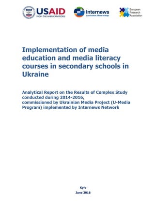 Implementation of media
education and media literacy
courses in secondary schools in
Ukraine
Analytical Report on the Results of Complex Study
conducted during 2014-2016,
commissioned by Ukrainian Media Project (U-Media
Program) implemented by Internews Network
Kyiv
June 2016
 