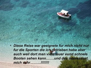 • Diese Reise war geeignete fur mich nicht nur
  fur die Sporten die ich getrieben habe aber
  auch weil dort man viele teuer eund schnele
  Booten sehen kann…….und das interessiert
  mich sehr………!!!!!!!
 