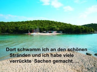 Dort schwamm ich an den schönen
 Stränden und ich habe viele
 verrückte Sachen gemacht….
 