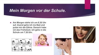 Mein Morgen vor der Schule.
 Am Morgen stehe ich um 6.30 Uhr
auf. Zuerst gehe ich ins Bad und
putze mir die Zähne. Danach habe
ich das Frühstück. Ich gehe in die
Schule um 7.30 Uhr.
 